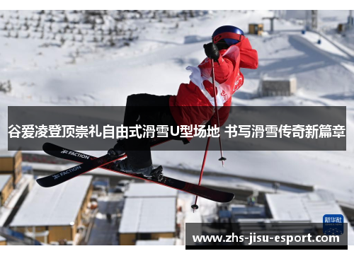 谷爱凌登顶崇礼自由式滑雪U型场地 书写滑雪传奇新篇章