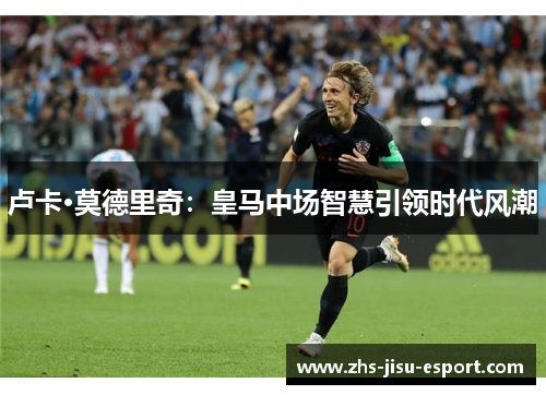 卢卡·莫德里奇：皇马中场智慧引领时代风潮