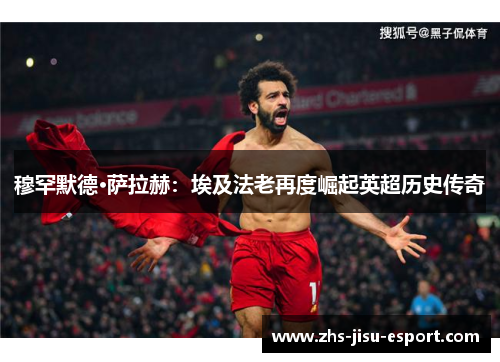 穆罕默德·萨拉赫：埃及法老再度崛起英超历史传奇