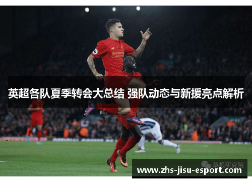 英超各队夏季转会大总结 强队动态与新援亮点解析